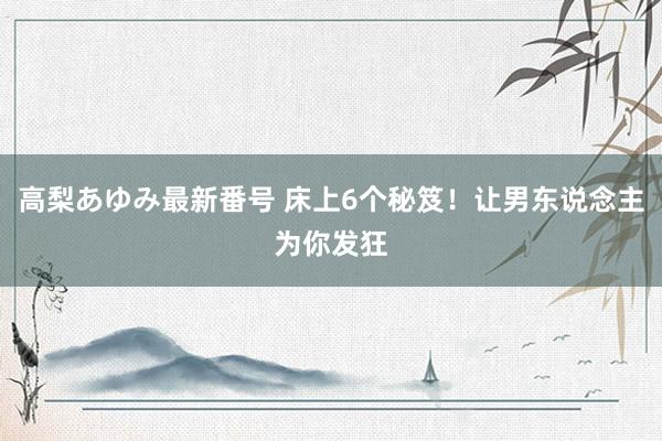 高梨あゆみ最新番号 床上6个秘笈！让男东说念主为你发狂