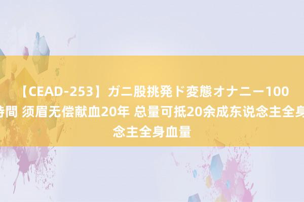 【CEAD-253】ガニ股挑発ド変態オナニー100人8時間 须眉无偿献血20年 总量可抵20余成东说念主全身血量