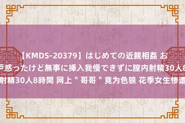 【KMDS-20379】はじめての近親相姦 おばさんの誘いに最初は戸惑ったけど無事に挿入我慢できずに膣内射精30人8時間 网上＂哥哥＂竟为色狼 花季女生惨遭强暴被拍裸照