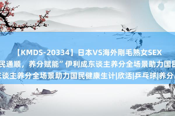 【KMDS-20334】日本VS海外剛毛熟女SEX対決！！40人8時間 “全民通顺，养分赋能”伊利成东谈主养分全场景助力国民健康生计|欣活|乒乓球|养分品