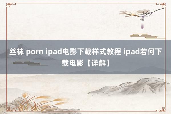 丝袜 porn ipad电影下载样式教程 ipad若何下载电影【详解】