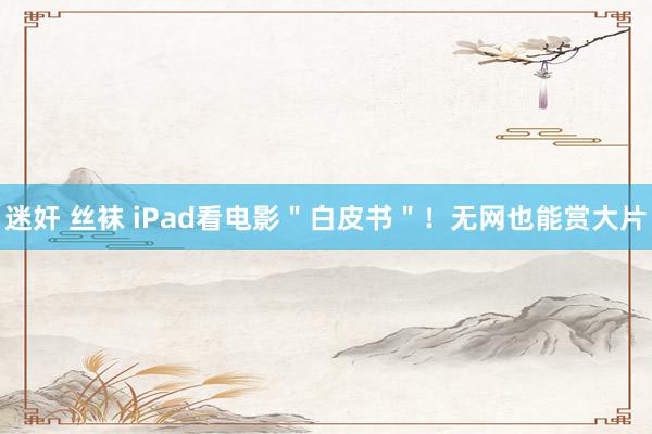 迷奸 丝袜 iPad看电影＂白皮书＂！无网也能赏大片