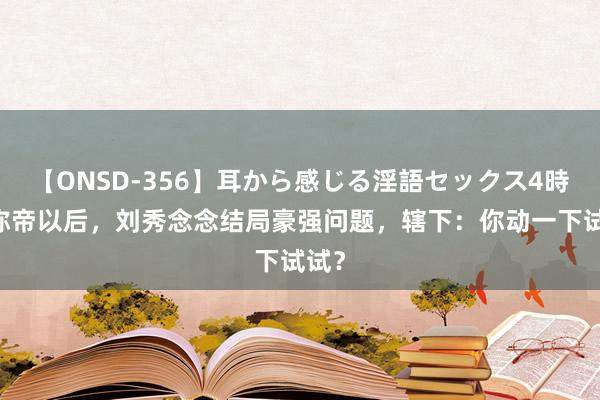 【ONSD-356】耳から感じる淫語セックス4時間 称帝以后，刘秀念念结局豪强问题，辖下：你动一下试试？