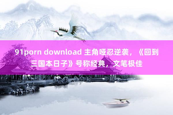 91porn download 主角哑忍逆袭，《回到三国本日子》号称经典，文笔极佳