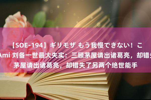 【SOE-194】ギリモザ もう我慢できない！ここでエッチしよっ Ami 刘备一世最大失实：三顾茅屋请出诸葛亮，却错失了另两个绝世能手