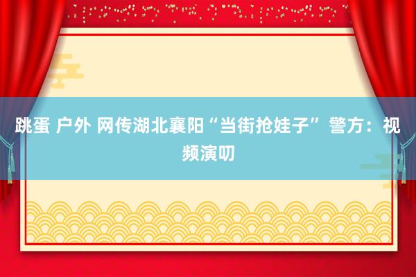 跳蛋 户外 网传湖北襄阳“当街抢娃子” 警方：视频演叨