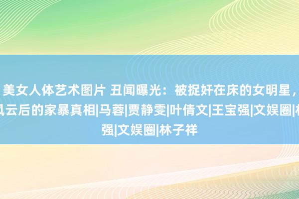 美女人体艺术图片 丑闻曝光：被捉奸在床的女明星，出轨风云后的家暴真相|马蓉|贾静雯|叶倩文|王宝强|文娱圈|林子祥