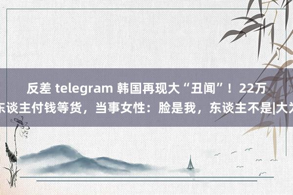 反差 telegram 韩国再现大“丑闻”！22万东谈主付钱等货，当事女性：脸是我，东谈主不是|大为