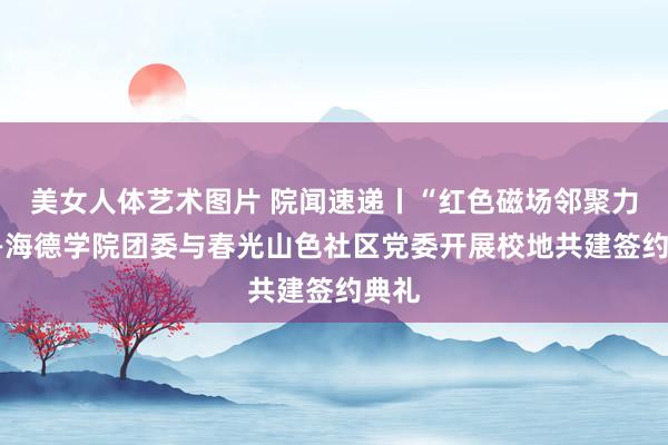 美女人体艺术图片 院闻速递丨“红色磁场邻聚力”——海德学院团委与春光山色社区党委开展校地共建签约典礼