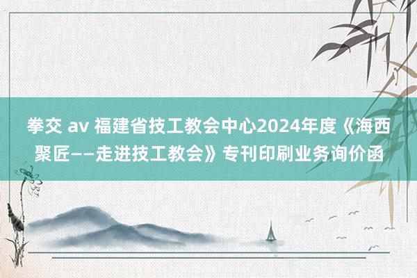 拳交 av 福建省技工教会中心2024年度《海西聚匠——走进技工教会》专刊印刷业务询价函