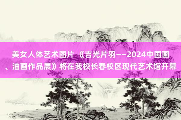 美女人体艺术图片 《吉光片羽——2024中国画、油画作品展》将在我校长春校区现代艺术馆开幕