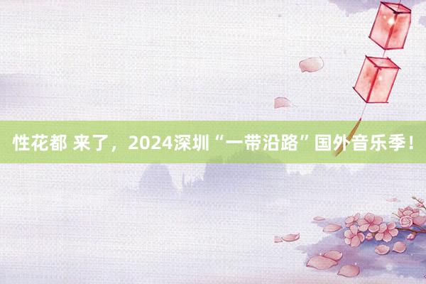 性花都 来了，2024深圳“一带沿路”国外音乐季！