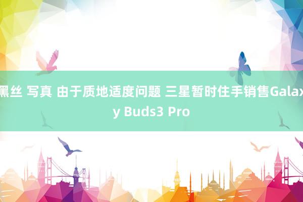 黑丝 写真 由于质地适度问题 三星暂时住手销售Galaxy Buds3 Pro