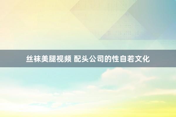 丝袜美腿视频 配头公司的性自若文化