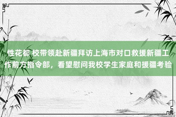 性花都 校带领赴新疆拜访上海市对口救援新疆工作前方指令部，看望慰问我校学生家庭和援疆考验