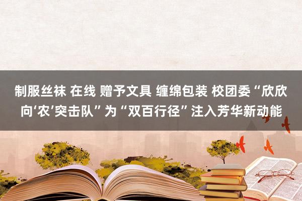 制服丝袜 在线 赠予文具 缠绵包装 校团委“欣欣向‘农’突击队”为“双百行径”注入芳华新动能