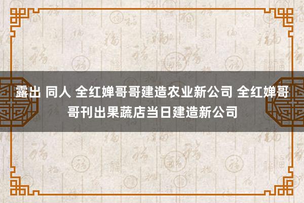 露出 同人 全红婵哥哥建造农业新公司 全红婵哥哥刊出果蔬店当日建造新公司