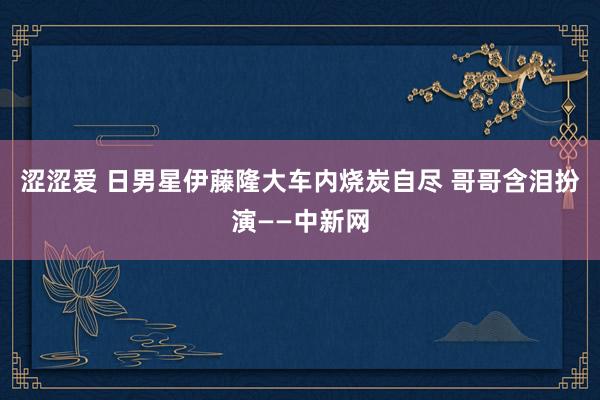 涩涩爱 日男星伊藤隆大车内烧炭自尽 哥哥含泪扮演——中新网