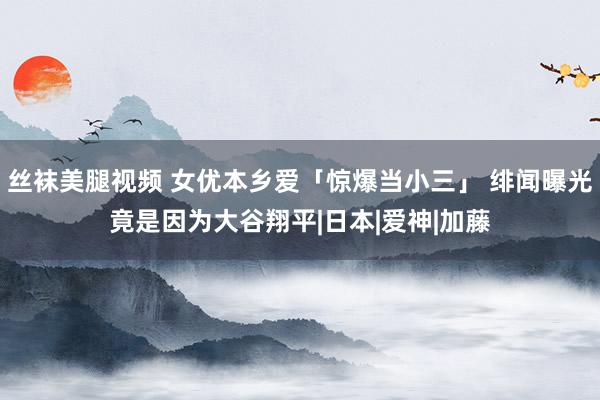 丝袜美腿视频 女优本乡爱「惊爆当小三」 绯闻曝光竟是因为大谷翔平|日本|爱神|加藤