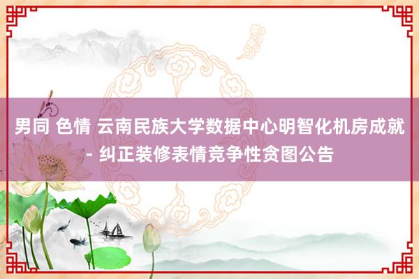 男同 色情 云南民族大学数据中心明智化机房成就- 纠正装修表情竞争性贪图公告