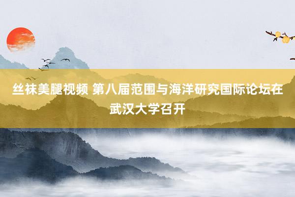 丝袜美腿视频 第八届范围与海洋研究国际论坛在武汉大学召开