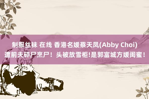 制服丝袜 在线 香港名媛蔡天凤(Abby Choi)遭前夫碎尸烹尸！头被放雪柜!是郭富城方媛闺蜜！