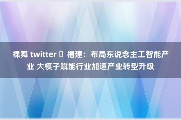 裸舞 twitter ​福建：布局东说念主工智能产业 大模子赋能行业加速产业转型升级