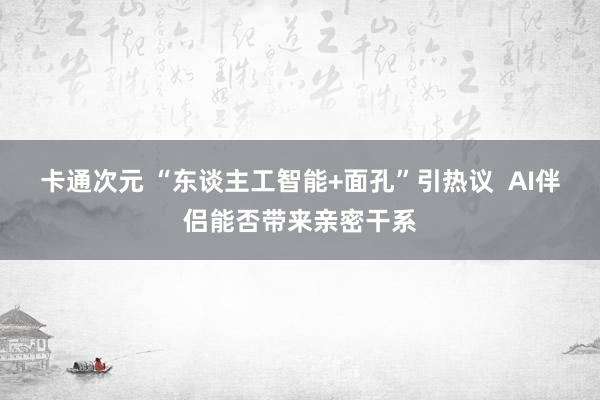 卡通次元 “东谈主工智能+面孔”引热议  AI伴侣能否带来亲密干系