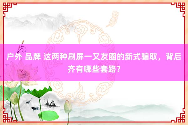 户外 品牌 这两种刷屏一又友圈的新式骗取，背后齐有哪些套路？