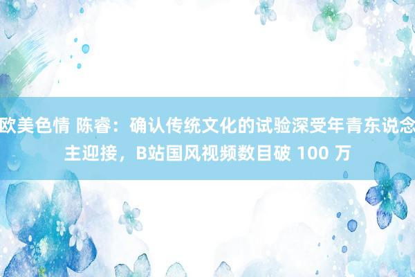 欧美色情 陈睿：确认传统文化的试验深受年青东说念主迎接，B站国风视频数目破 100 万