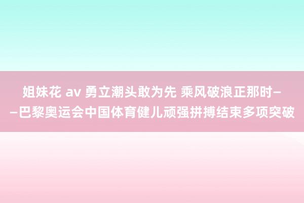 姐妹花 av 勇立潮头敢为先 乘风破浪正那时——巴黎奥运会中国体育健儿顽强拼搏结束多项突破