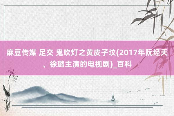 麻豆传媒 足交 鬼吹灯之黄皮子坟(2017年阮经天、徐璐主演的电视剧)_百科