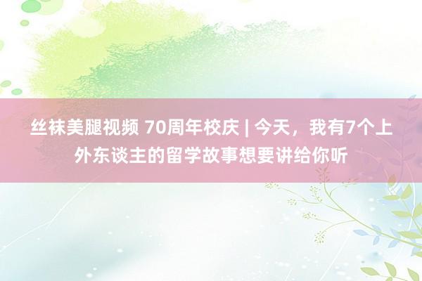 丝袜美腿视频 70周年校庆 | 今天，我有7个上外东谈主的留学故事想要讲给你听