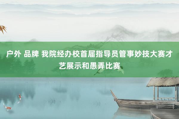 户外 品牌 我院经办校首届指导员管事妙技大赛才艺展示和愚弄比赛