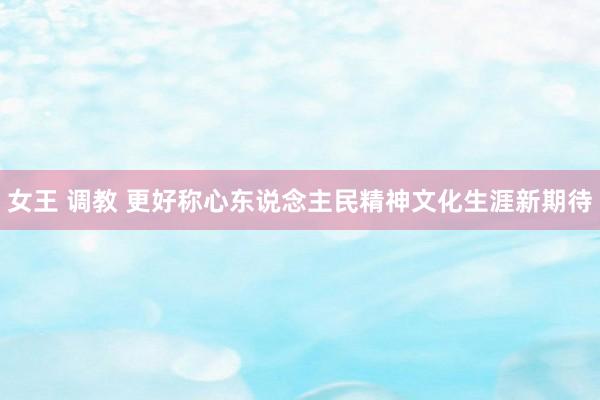 女王 调教 更好称心东说念主民精神文化生涯新期待