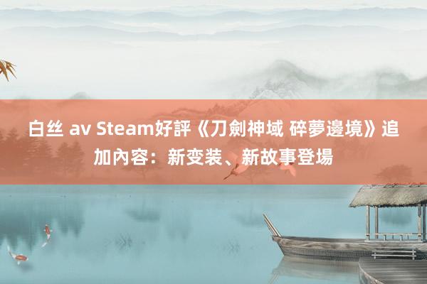 白丝 av Steam好評《刀劍神域 碎夢邊境》追加內容：新变装、新故事登場