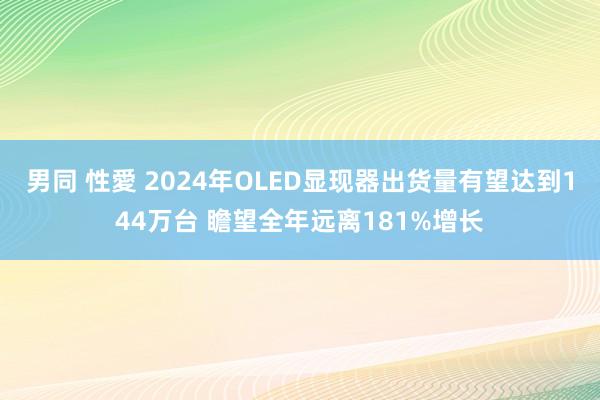 男同 性愛 2024年OLED显现器出货量有望达到144万台 瞻望全年远离181%增长