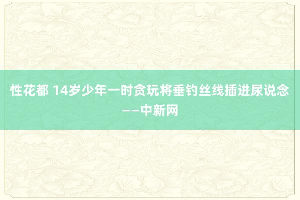 性花都 14岁少年一时贪玩将垂钓丝线插进尿说念——中新网