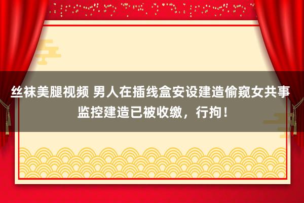 丝袜美腿视频 男人在插线盒安设建造偷窥女共事 监控建造已被收缴，行拘！