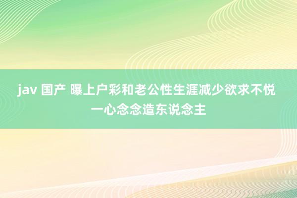 jav 国产 曝上户彩和老公性生涯减少欲求不悦 一心念念造东说念主