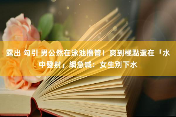 露出 勾引 男公然在泳池擼管！爽到極點還在「水中發射」　網急喊：女生別下水