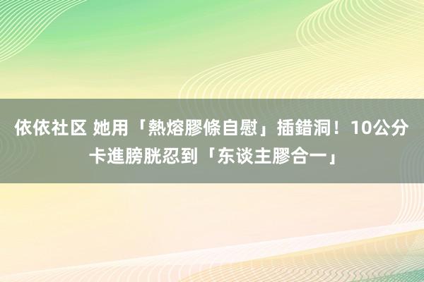 依依社区 她用「熱熔膠條自慰」插錯洞！10公分卡進膀胱忍到「东谈主膠合一」