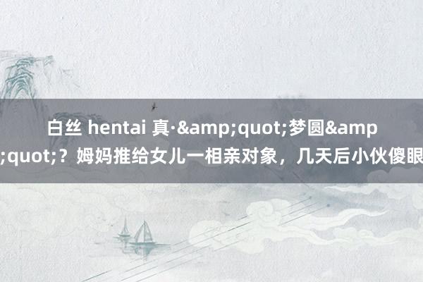 白丝 hentai 真·&quot;梦圆&quot;？姆妈推给女儿一相亲对象，几天后小伙傻眼