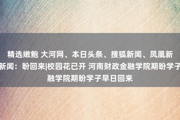 精选嫩鲍 大河网、本日头条、搜狐新闻、凤凰新闻、百度新闻：盼回来|校园花已开 河南财政金融学院期盼学子早日回来