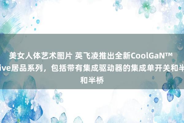 美女人体艺术图片 英飞凌推出全新CoolGaN™ Drive居品系列，包括带有集成驱动器的集成单开关和半桥