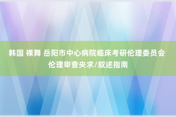 韩国 裸舞 岳阳市中心病院临床考研伦理委员会 伦理审查央求/叙述指南