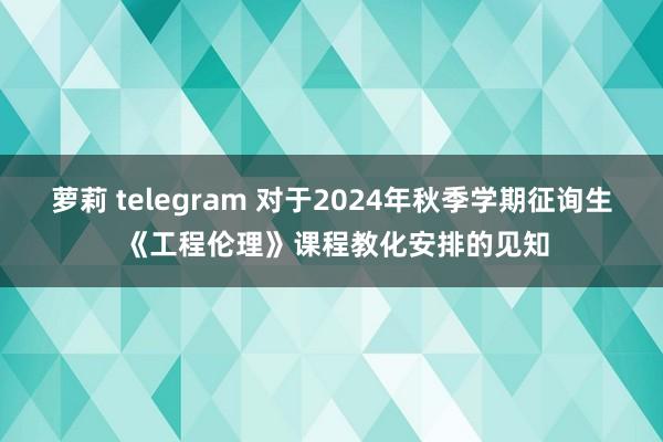 萝莉 telegram 对于2024年秋季学期征询生 《工程伦理》课程教化安排的见知