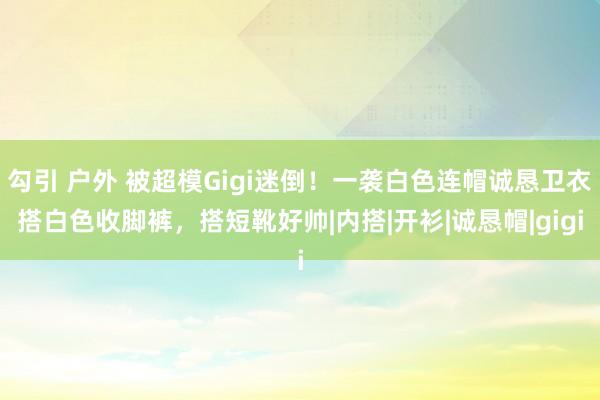 勾引 户外 被超模Gigi迷倒！一袭白色连帽诚恳卫衣搭白色收脚裤，搭短靴好帅|内搭|开衫|诚恳帽|gigi