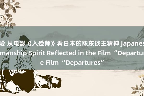 涩涩爱 从电影《入殓师》看日本的职东谈主精神 Japanese Craftsmanship Spirit Reflected in the Film “Departures”