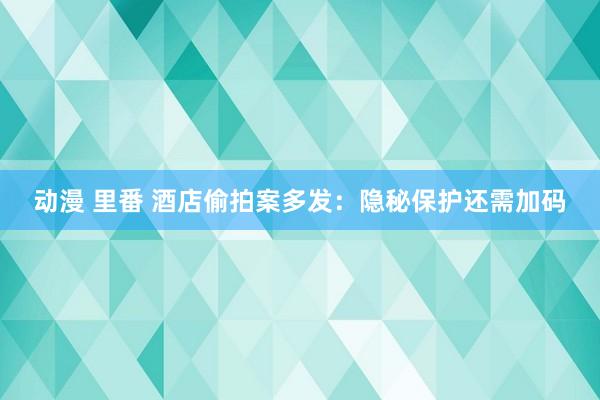 动漫 里番 酒店偷拍案多发：隐秘保护还需加码